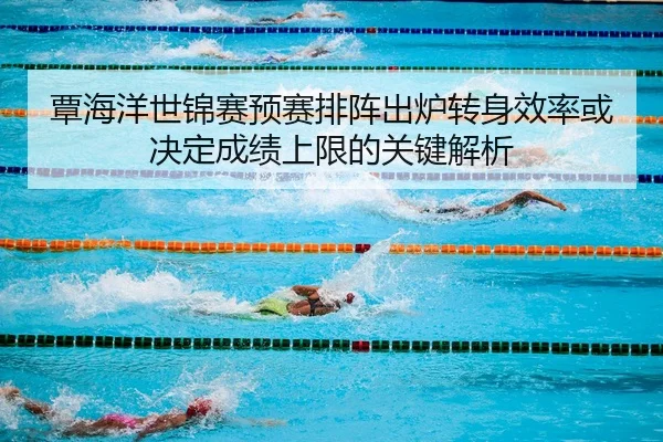 覃海洋世锦赛预赛排阵出炉转身效率或决定成绩上限的关键解析