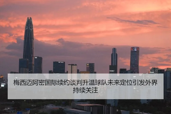 梅西迈阿密国际续约谈判升温球队未来定位引发外界持续关注