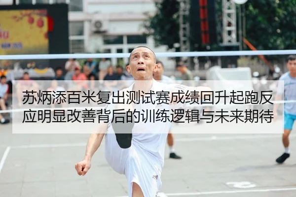 苏炳添百米复出测试赛成绩回升起跑反应明显改善背后的训练逻辑与未来期待