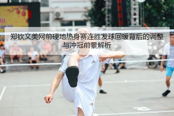 郑钦文美网前硬地热身赛连胜发球回暖背后的调整与冲冠前景解析