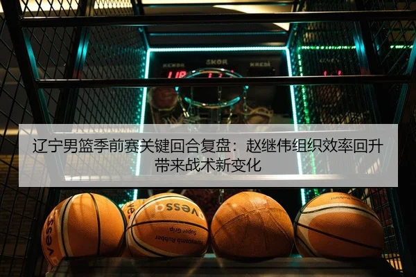 辽宁男篮季前赛关键回合复盘：赵继伟组织效率回升带来战术新变化