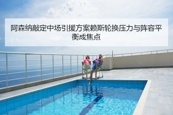 阿森纳敲定中场引援方案赖斯轮换压力与阵容平衡成焦点