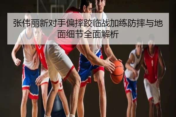 张伟丽新对手偏摔跤临战加练防摔与地面细节全面解析