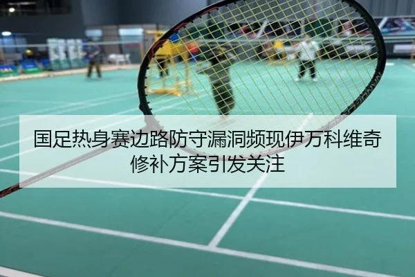 国足热身赛边路防守漏洞频现伊万科维奇修补方案引发关注
